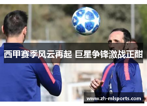 西甲赛季风云再起 巨星争锋激战正酣